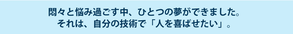 悶々と悩み過ごす中、ひとつの夢ができました。それは、自分の技術で「人を喜ばせたい」。