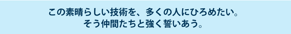 この素晴らしい技術を、多くの人にひろめたい。そう仲間たちと強く誓いあう。
