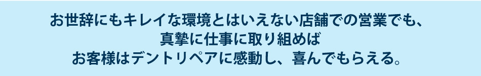 お世辞にもキレイな環境とはいえない店舗での営業でも、真摯に仕事に取り組めばお客様はデントリペアに感動し、喜んでもらえる。