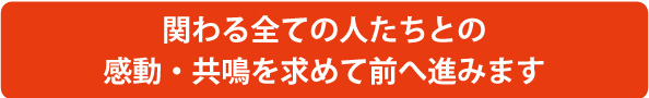 関わるすべての人たちとの感動・共鳴を求めて前へ進みます